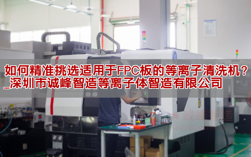 如何精准挑选适用于FPC板的等离子清洗机？_深圳市诚峰智造等离子体智造有限公司(图1)