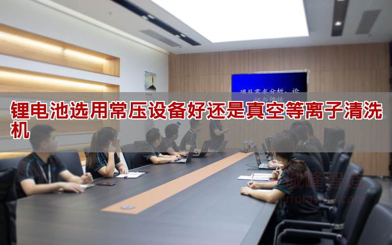 锂电池选用常压设备好借是真空等离子清洗机